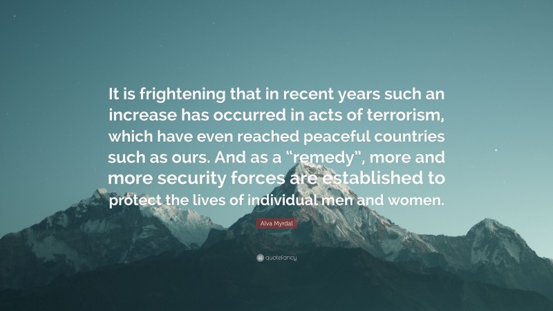 Alva Myrdal Quote: “It is frightening that in recent years such an increase has occurred in acts of terrorism, which have even reached peaceful countries such as ours. And as a “remedy”, more and more security forces are established to protect the lives of individual men and women.”