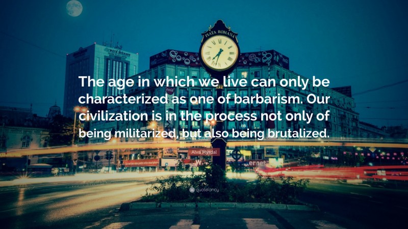 Alva Myrdal Quote: “The age in which we live can only be characterized as one of barbarism. Our civilization is in the process not only of being militarized, but also being brutalized.”