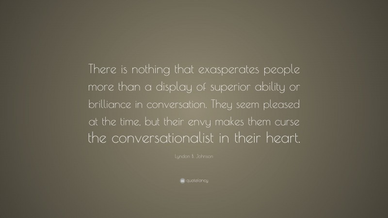 Lyndon B. Johnson Quote: “There is nothing that exasperates people more than a display of superior ability or brilliance in conversation. They seem pleased at the time, but their envy makes them curse the conversationalist in their heart.”