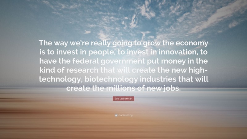 Joe Lieberman Quote: “The way we’re really going to grow the economy is to invest in people, to invest in innovation, to have the federal government put money in the kind of research that will create the new high-technology, biotechnology industries that will create the millions of new jobs.”