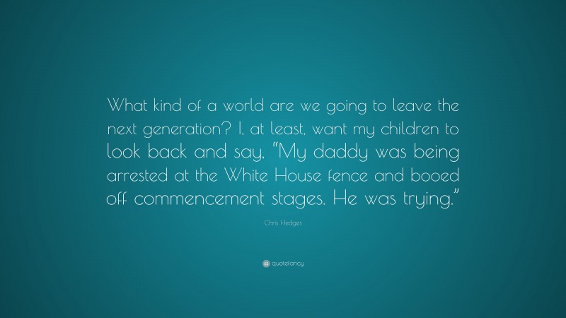 Chris Hedges Quote: “What kind of a world are we going to leave the next generation? I, at least, want my children to look back and say, “My daddy was being arrested at the White House fence and booed off commencement stages. He was trying.””