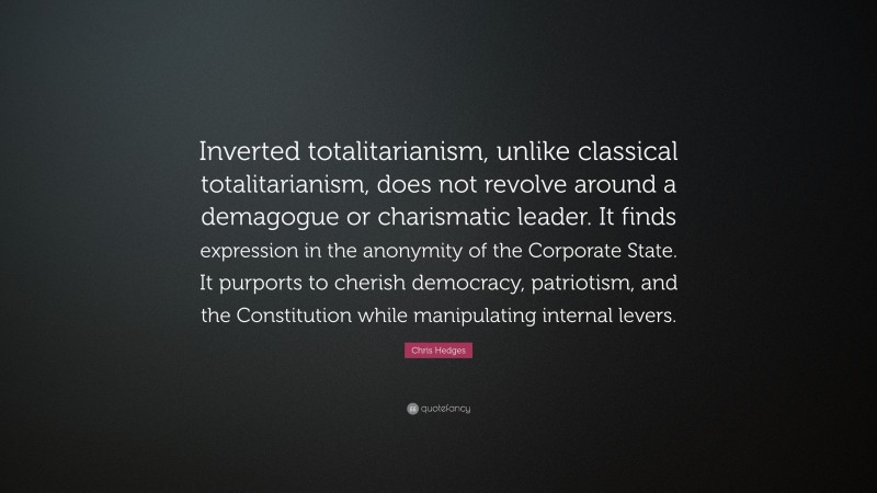 Chris Hedges Quote: “Inverted totalitarianism, unlike classical totalitarianism, does not revolve around a demagogue or charismatic leader. It finds expression in the anonymity of the Corporate State. It purports to cherish democracy, patriotism, and the Constitution while manipulating internal levers.”
