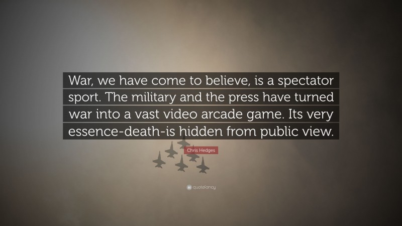 Chris Hedges Quote: “War, we have come to believe, is a spectator sport. The military and the press have turned war into a vast video arcade game. Its very essence-death-is hidden from public view.”