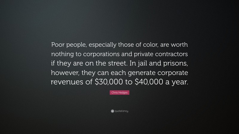 Chris Hedges Quote: “Poor people, especially those of color, are worth nothing to corporations and private contractors if they are on the street. In jail and prisons, however, they can each generate corporate revenues of $30,000 to $40,000 a year.”