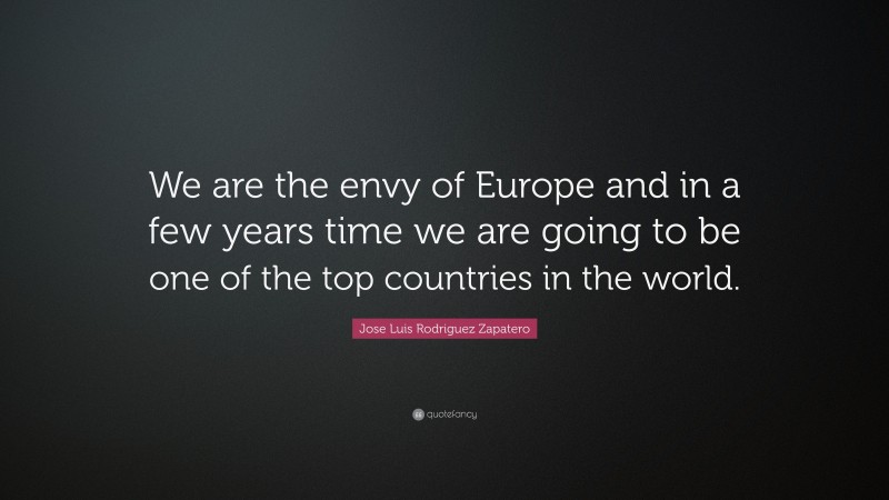 Jose Luis Rodriguez Zapatero Quote: “We are the envy of Europe and in a few years time we are going to be one of the top countries in the world.”