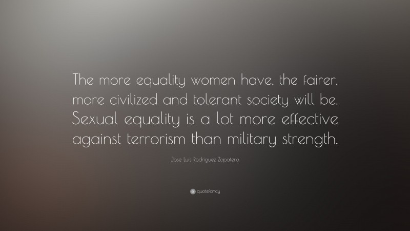 Jose Luis Rodriguez Zapatero Quote: “The more equality women have, the fairer, more civilized and tolerant society will be. Sexual equality is a lot more effective against terrorism than military strength.”