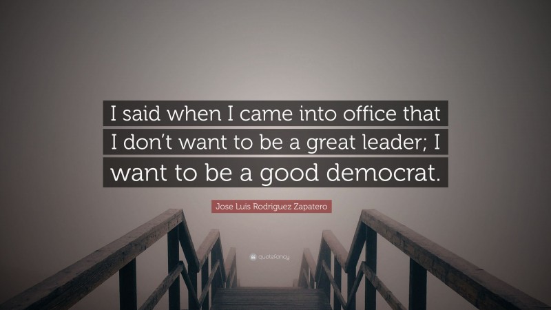 Jose Luis Rodriguez Zapatero Quote: “I said when I came into office that I don’t want to be a great leader; I want to be a good democrat.”