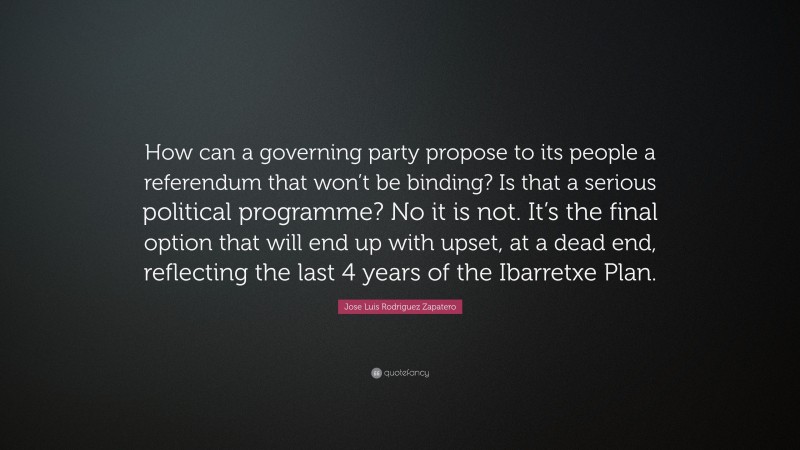 Jose Luis Rodriguez Zapatero Quote: “How can a governing party propose to its people a referendum that won’t be binding? Is that a serious political programme? No it is not. It’s the final option that will end up with upset, at a dead end, reflecting the last 4 years of the Ibarretxe Plan.”