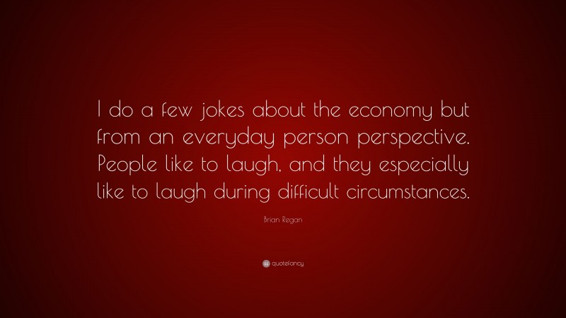Brian Regan Quote: “I do a few jokes about the economy but from an everyday person perspective. People like to laugh, and they especially like to laugh during difficult circumstances.”
