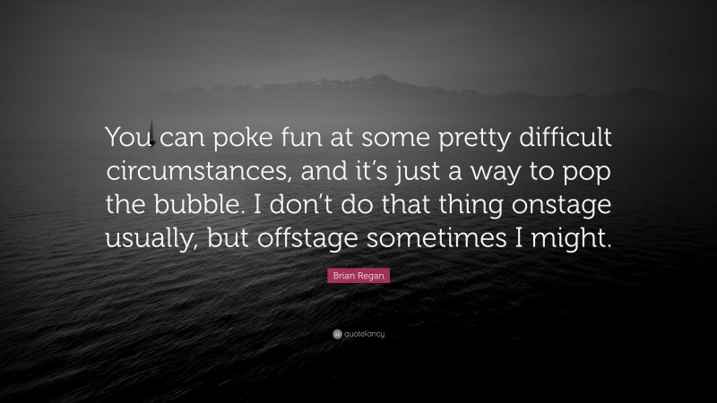 Brian Regan Quote: “You can poke fun at some pretty difficult circumstances, and it’s just a way to pop the bubble. I don’t do that thing onstage usually, but offstage sometimes I might.”