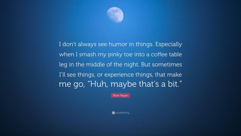Brian Regan Quote: “I don’t always see humor in things. Especially when I smash my pinky toe into a coffee table leg in the middle of the night. But sometimes I’ll see things, or experience things, that make me go, “Huh, maybe that’s a bit.””