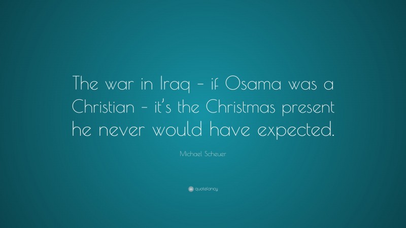 Michael Scheuer Quote: “The war in Iraq – if Osama was a Christian – it’s the Christmas present he never would have expected.”