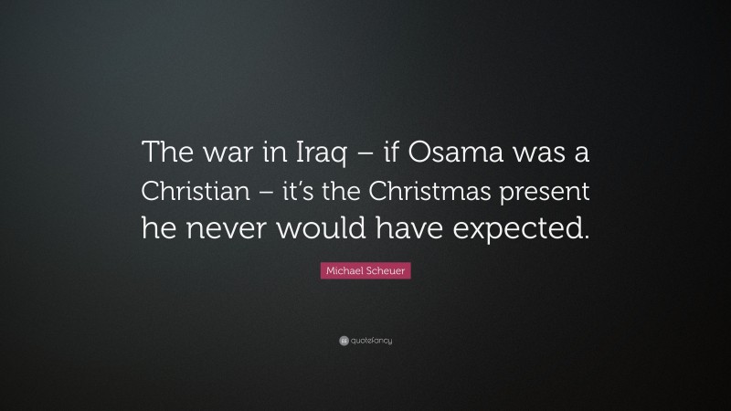 Michael Scheuer Quote: “The war in Iraq – if Osama was a Christian – it’s the Christmas present he never would have expected.”