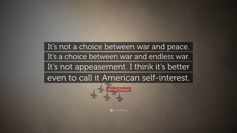 Michael Scheuer Quote: “It’s not a choice between war and peace. It’s a choice between war and endless war. It’s not appeasement. I think it’s better even to call it American self-interest.”