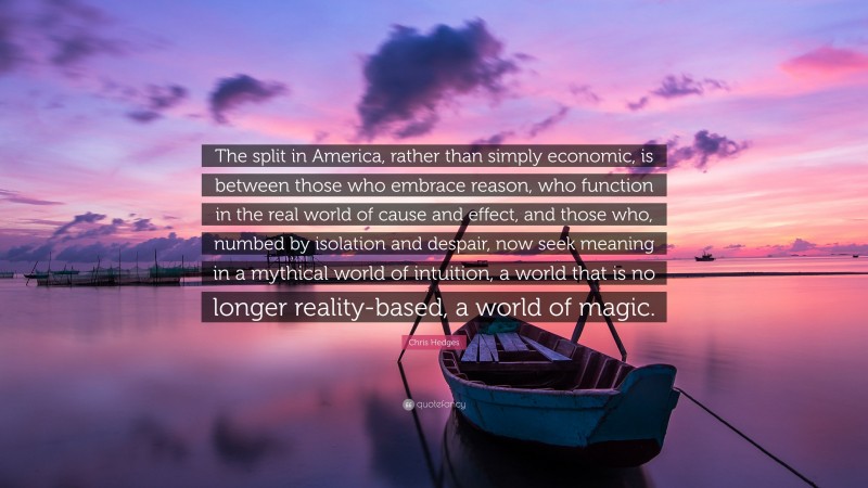 Chris Hedges Quote: “The split in America, rather than simply economic, is between those who embrace reason, who function in the real world of cause and effect, and those who, numbed by isolation and despair, now seek meaning in a mythical world of intuition, a world that is no longer reality-based, a world of magic.”