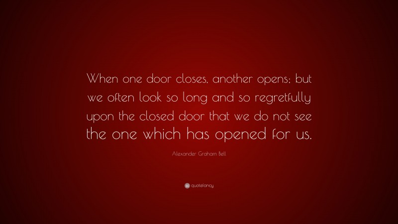 Alexander Graham Bell Quote: “When one door closes, another opens; but we often look so long and so regretfully upon the closed door that we do not see the one which has opened for us.”