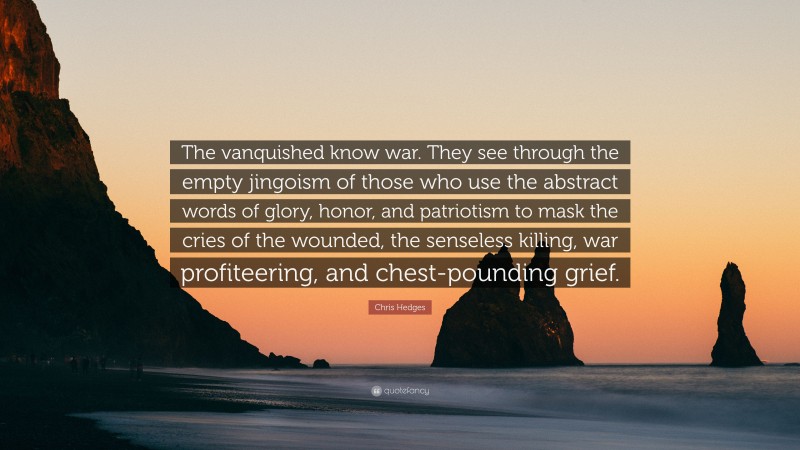 Chris Hedges Quote: “The vanquished know war. They see through the empty jingoism of those who use the abstract words of glory, honor, and patriotism to mask the cries of the wounded, the senseless killing, war profiteering, and chest-pounding grief.”