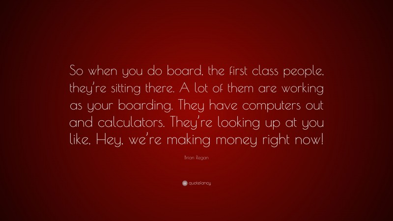 Brian Regan Quote: “So when you do board, the first class people, they’re sitting there. A lot of them are working as your boarding. They have computers out and calculators. They’re looking up at you like, Hey, we’re making money right now!”