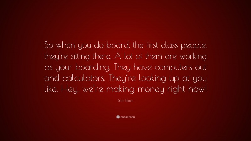Brian Regan Quote: “So when you do board, the first class people, they’re sitting there. A lot of them are working as your boarding. They have computers out and calculators. They’re looking up at you like, Hey, we’re making money right now!”
