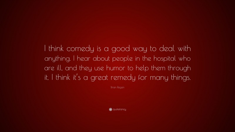 Brian Regan Quote: “I think comedy is a good way to deal with anything. I hear about people in the hospital who are ill, and they use humor to help them through it. I think it’s a great remedy for many things.”