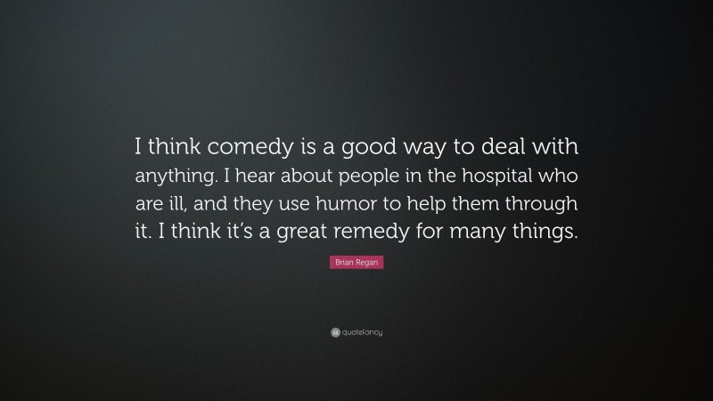 Brian Regan Quote: “I think comedy is a good way to deal with anything. I hear about people in the hospital who are ill, and they use humor to help them through it. I think it’s a great remedy for many things.”