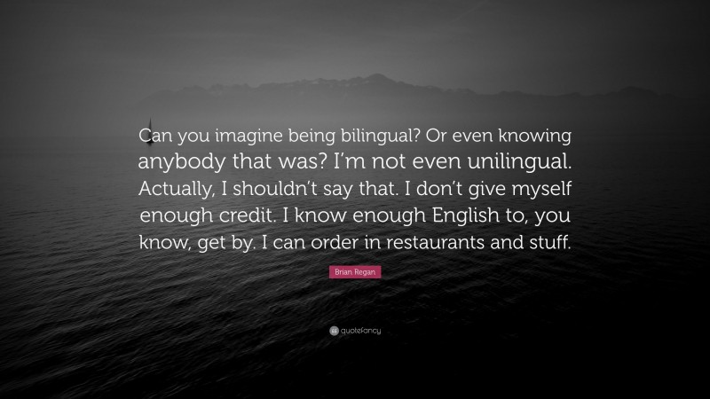 Brian Regan Quote: “Can you imagine being bilingual? Or even knowing anybody that was? I’m not even unilingual. Actually, I shouldn’t say that. I don’t give myself enough credit. I know enough English to, you know, get by. I can order in restaurants and stuff.”
