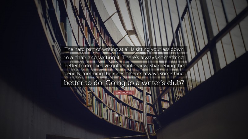 Jerry Pournelle Quote: “The hard part of writing at all is sitting your ass down in a chair and writing it. There’s always something better to do, like I’ve got an interview, sharpening the pencils, trimming the roses. There’s always something better to do. Going to a writer’s club?”