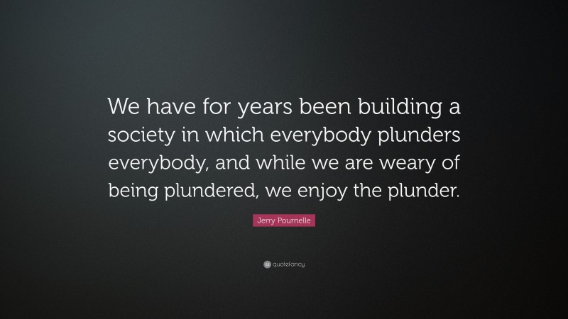 Jerry Pournelle Quote: “We have for years been building a society in which everybody plunders everybody, and while we are weary of being plundered, we enjoy the plunder.”