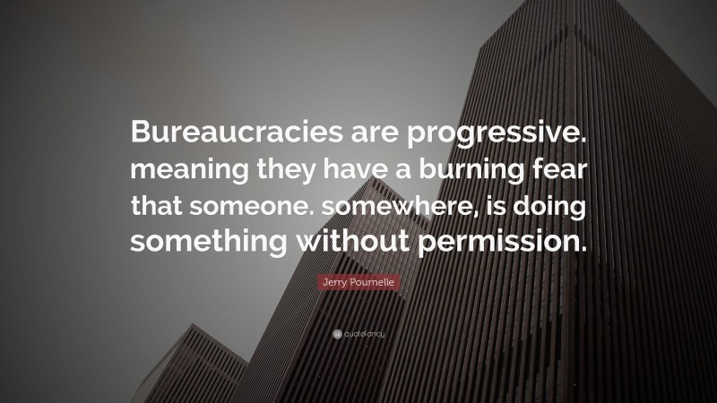Jerry Pournelle Quote: “Bureaucracies are progressive. meaning they have a burning fear that someone. somewhere, is doing something without permission.”