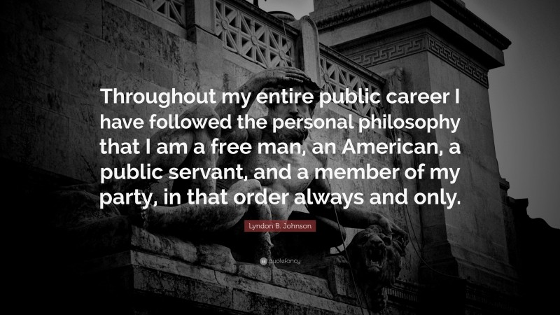 Lyndon B. Johnson Quote: “Throughout my entire public career I have followed the personal philosophy that I am a free man, an American, a public servant, and a member of my party, in that order always and only.”