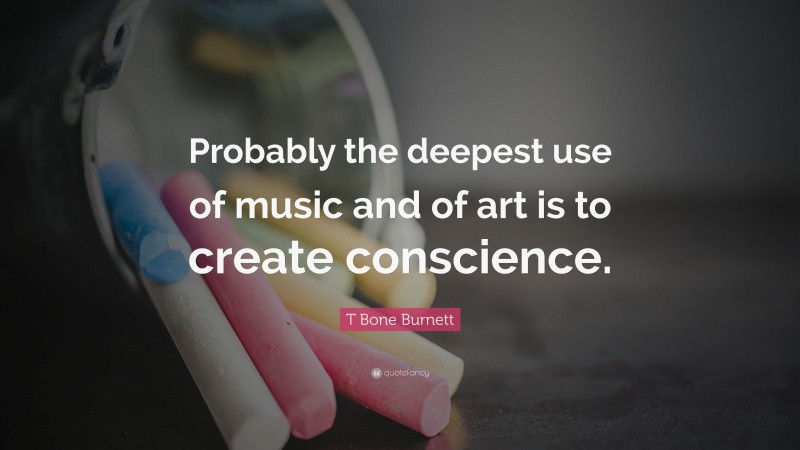 T Bone Burnett Quote: “Probably the deepest use of music and of art is to create conscience.”