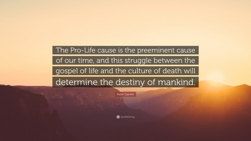 Peter Garrett Quote: “The Pro-Life cause is the preeminent cause of our time, and this struggle between the gospel of life and the culture of death will determine the destiny of mankind.”