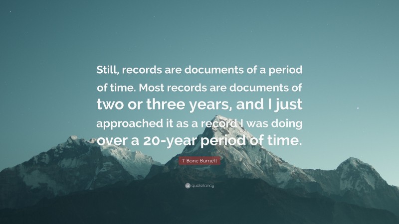 T Bone Burnett Quote: “Still, records are documents of a period of time. Most records are documents of two or three years, and I just approached it as a record I was doing over a 20-year period of time.”