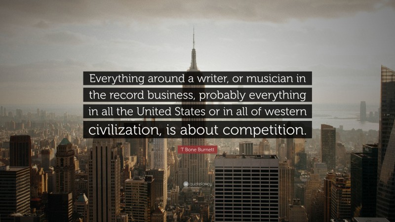 T Bone Burnett Quote: “Everything around a writer, or musician in the record business, probably everything in all the United States or in all of western civilization, is about competition.”