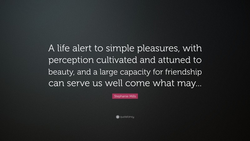 Stephanie Mills Quote: “A life alert to simple pleasures, with perception cultivated and attuned to beauty, and a large capacity for friendship can serve us well come what may...”