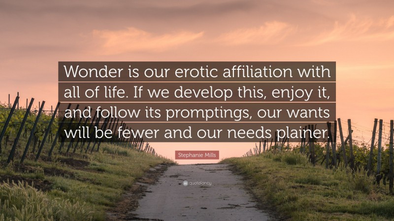 Stephanie Mills Quote: “Wonder is our erotic affiliation with all of life. If we develop this, enjoy it, and follow its promptings, our wants will be fewer and our needs plainer.”