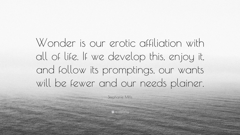 Stephanie Mills Quote: “Wonder is our erotic affiliation with all of life. If we develop this, enjoy it, and follow its promptings, our wants will be fewer and our needs plainer.”