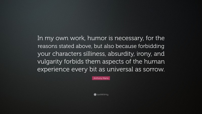 Anthony Marra Quote: “In my own work, humor is necessary, for the reasons stated above, but also because forbidding your characters silliness, absurdity, irony, and vulgarity forbids them aspects of the human experience every bit as universal as sorrow.”