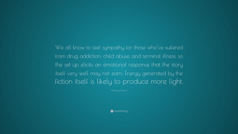 Anthony Marra Quote: “We all know to feel sympathy for those who’ve suffered from drug addiction, child abuse, and terminal illness, so the set up elicits an emotional response that the story itself very well may not earn. Energy generated by the fiction itself is likely to produce more light.”