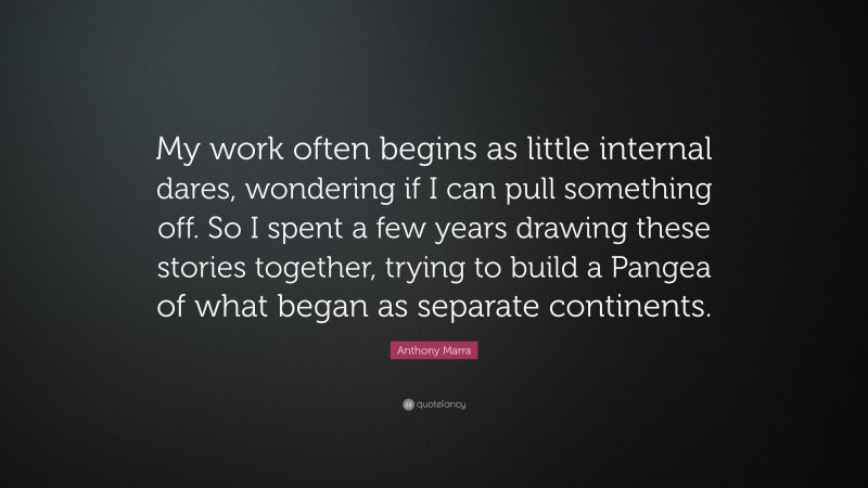 Anthony Marra Quote: “My work often begins as little internal dares, wondering if I can pull something off. So I spent a few years drawing these stories together, trying to build a Pangea of what began as separate continents.”