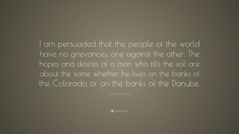 Lyndon B. Johnson Quote: “I am persuaded that the people of the world have no grievances, one against the other. The hopes and desires of a man who tills the soil are about the same whether he lives on the banks of the Colorado or on the banks of the Danube.”