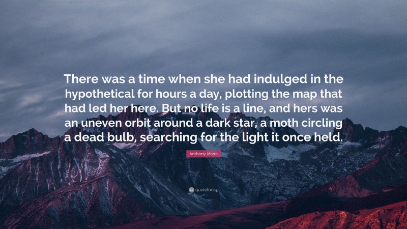 Anthony Marra Quote: “There was a time when she had indulged in the hypothetical for hours a day, plotting the map that had led her here. But no life is a line, and hers was an uneven orbit around a dark star, a moth circling a dead bulb, searching for the light it once held.”