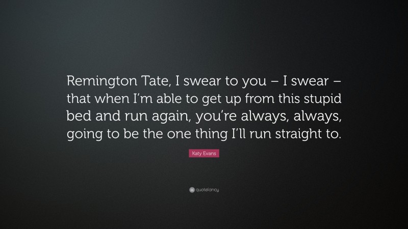 Katy Evans Quote: “Remington Tate, I swear to you – I swear – that when I’m able to get up from this stupid bed and run again, you’re always, always, going to be the one thing I’ll run straight to.”