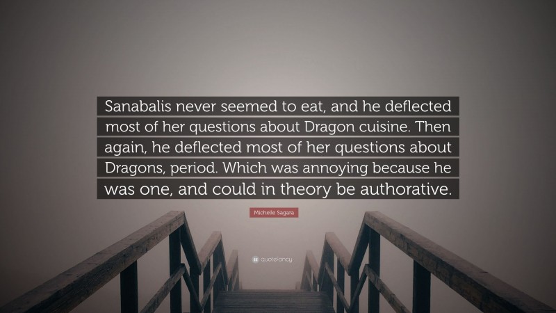 Michelle Sagara Quote: “Sanabalis never seemed to eat, and he deflected most of her questions about Dragon cuisine. Then again, he deflected most of her questions about Dragons, period. Which was annoying because he was one, and could in theory be authorative.”