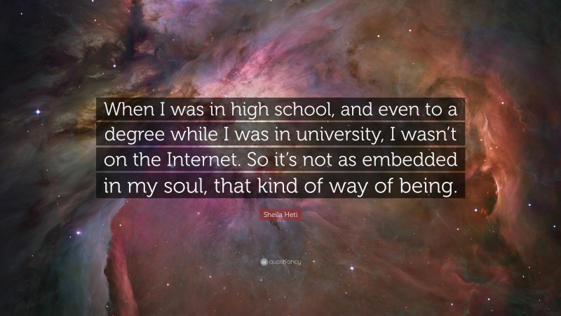 Sheila Heti Quote: “When I was in high school, and even to a degree while I was in university, I wasn’t on the Internet. So it’s not as embedded in my soul, that kind of way of being.”