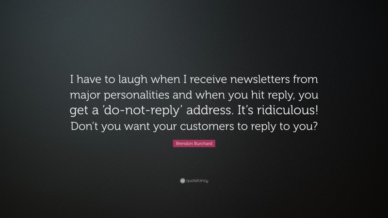 Brendon Burchard Quote: “I have to laugh when I receive newsletters from major personalities and when you hit reply, you get a ‘do-not-reply’ address. It’s ridiculous! Don’t you want your customers to reply to you?”