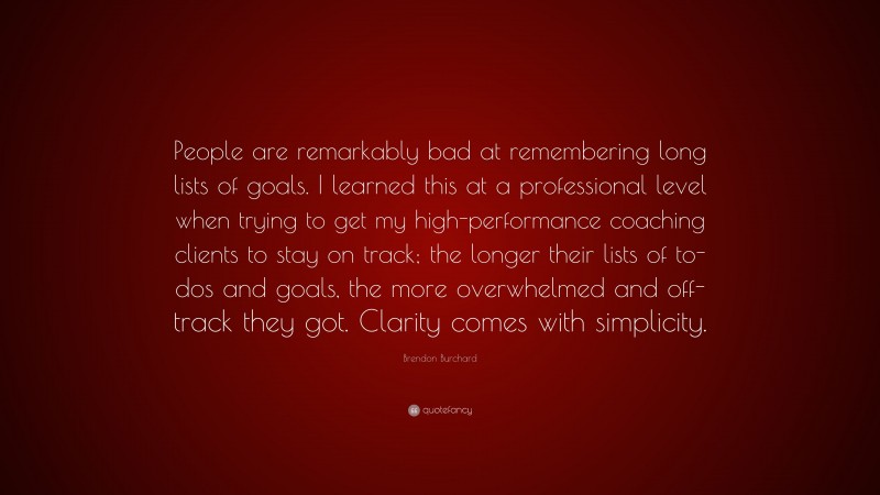 Brendon Burchard Quote: “People are remarkably bad at remembering long lists of goals. I learned this at a professional level when trying to get my high-performance coaching clients to stay on track; the longer their lists of to-dos and goals, the more overwhelmed and off-track they got. Clarity comes with simplicity.”