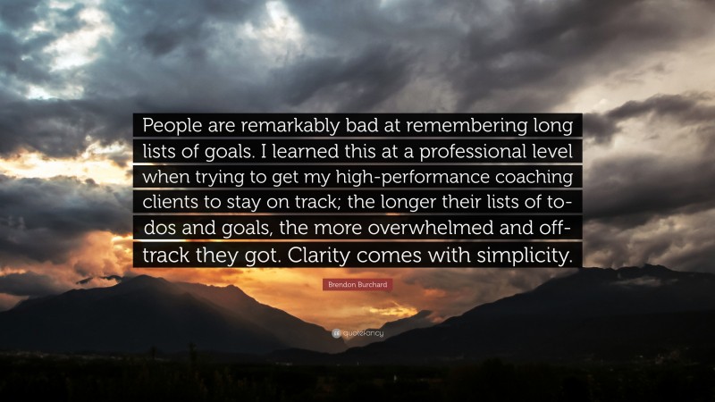 Brendon Burchard Quote: “People are remarkably bad at remembering long lists of goals. I learned this at a professional level when trying to get my high-performance coaching clients to stay on track; the longer their lists of to-dos and goals, the more overwhelmed and off-track they got. Clarity comes with simplicity.”