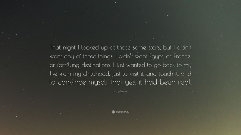 Jenny Lawson Quote: “That night I looked up at those same stars, but I didn’t want any of those things. I didn’t want Egypt, or France, or far-flung destinations. I just wanted to go back to my life from my childhood, just to visit it, and touch it, and to convince myself that yes, it had been real.”