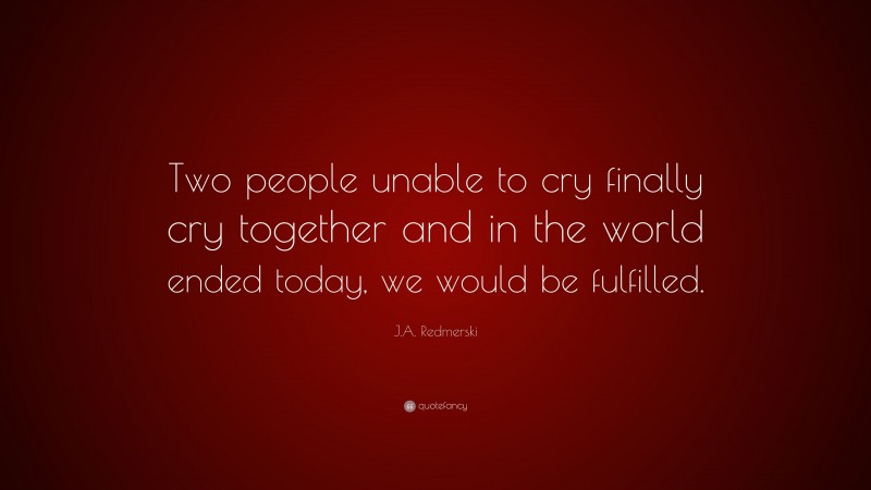 J.A. Redmerski Quote: “Two people unable to cry finally cry together and in the world ended today, we would be fulfilled.”